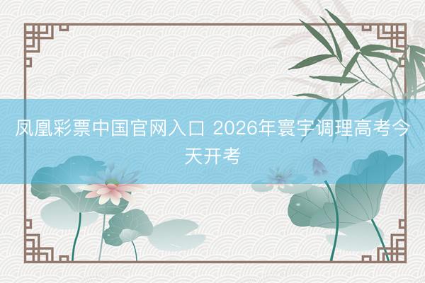 凤凰彩票中国官网入口 2026年寰宇调理高考今天开考