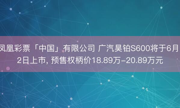 凤凰彩票「中国」有限公司 广汽昊铂S600将于6月12日上市， 预售权柄价18.89万-20.89万元