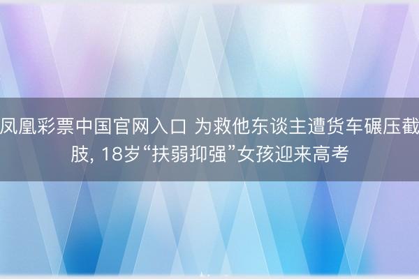 凤凰彩票中国官网入口 为救他东谈主遭货车碾压截肢, 18岁“扶弱抑强”女孩迎来高考