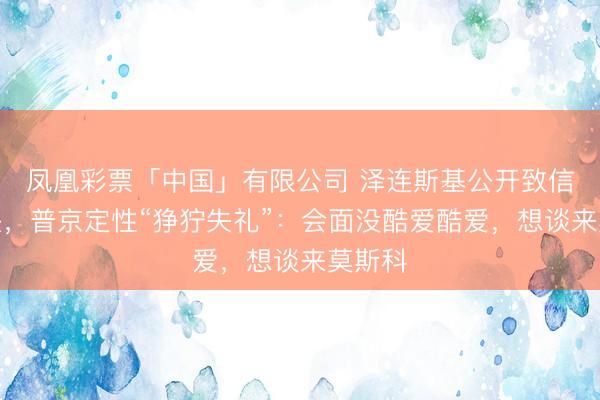 凤凰彩票「中国」有限公司 泽连斯基公开致信求碰头，普京定性“狰狞失礼”：会面没酷爱酷爱，想谈来莫斯科