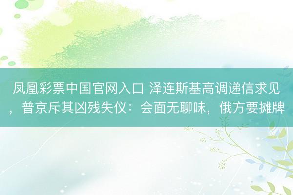 凤凰彩票中国官网入口 泽连斯基高调递信求见，普京斥其凶残失仪：会面无聊味，俄方要摊牌