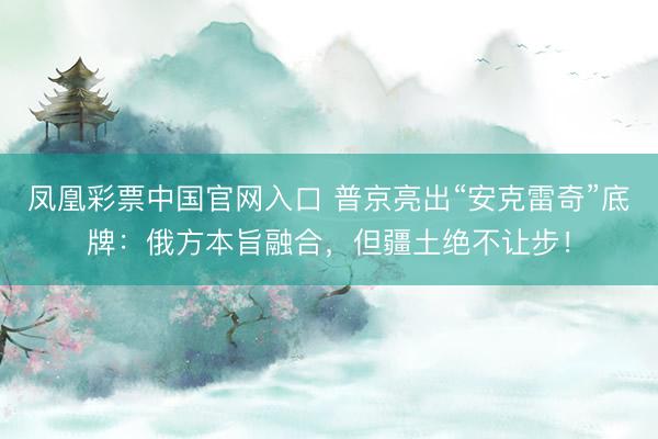 凤凰彩票中国官网入口 普京亮出“安克雷奇”底牌:俄方本旨融合,但疆土绝不让步!