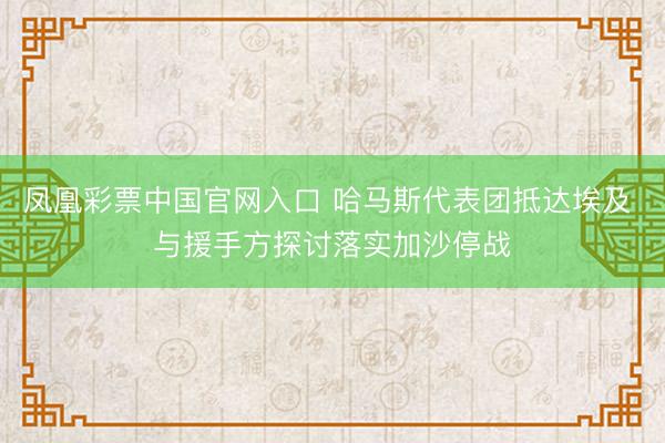 凤凰彩票中国官网入口 哈马斯代表团抵达埃及 与援手方探讨落实加沙停战