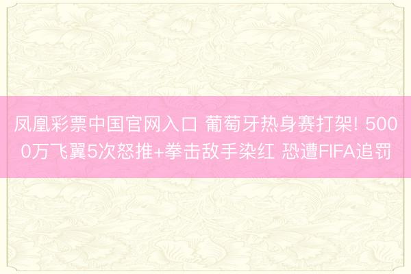 凤凰彩票中国官网入口 葡萄牙热身赛打架! 5000万飞翼5次怒推+拳击敌手染红 恐遭FIFA追罚