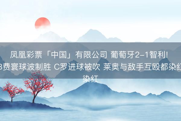 凤凰彩票「中国」有限公司 葡萄牙2-1智利! B费寰球波制胜 C罗进球被吹 莱奥与敌手互殴都染红