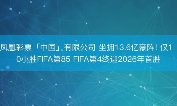 凤凰彩票「中国」有限公司 坐拥13.6亿豪阵! 仅1-0小胜FIFA第85 FIFA第4终迎2026年首胜