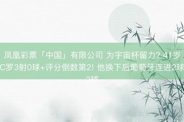凤凰彩票「中国」有限公司 为宇宙杯留力? 41岁C罗3射0球+评分倒数第2! 他换下后葡萄牙连进2球