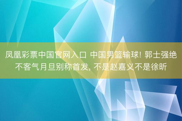 凤凰彩票中国官网入口 中国男篮输球! 郭士强绝不客气月旦别称首发， 不是赵嘉义不是徐昕