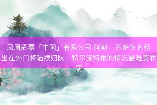 凤凰彩票「中国」有限公司 阿斯：巴萨多名租出在外门将陆续归队，特尔施特根的情况最难责罚