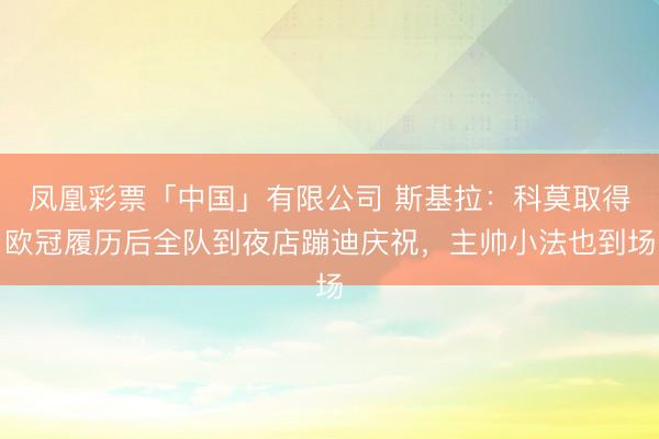 凤凰彩票「中国」有限公司 斯基拉：科莫取得欧冠履历后全队到夜店蹦迪庆祝，主帅小法也到场