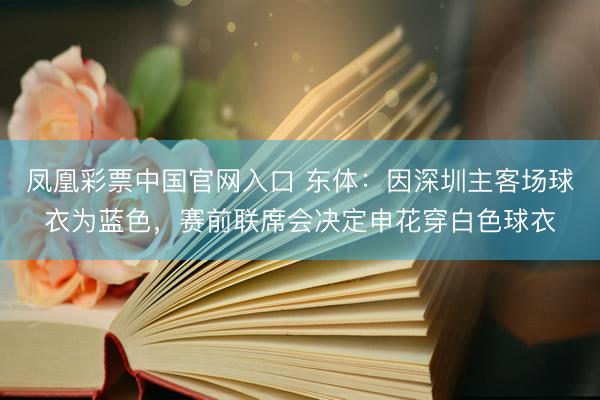 凤凰彩票中国官网入口 东体：因深圳主客场球衣为蓝色，赛前联席会决定申花穿白色球衣