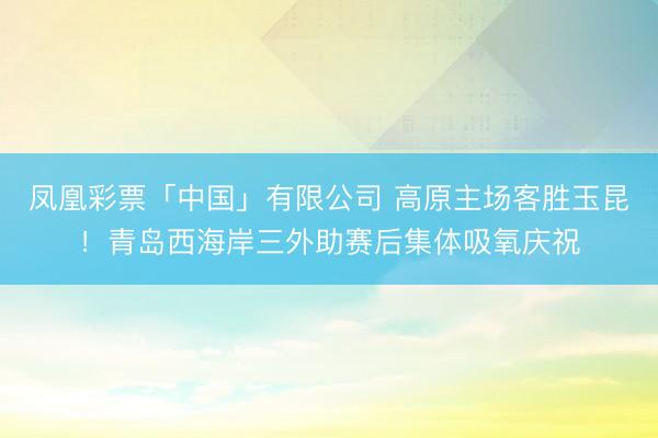 凤凰彩票「中国」有限公司 高原主场客胜玉昆！青岛西海岸三外助赛后集体吸氧庆祝