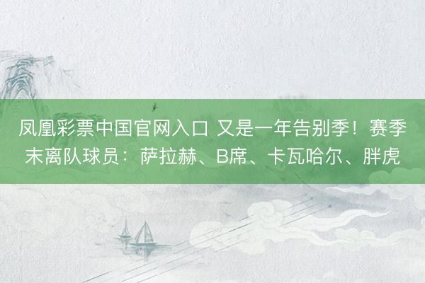 凤凰彩票中国官网入口 又是一年告别季！赛季末离队球员：萨拉赫、B席、卡瓦哈尔、胖虎