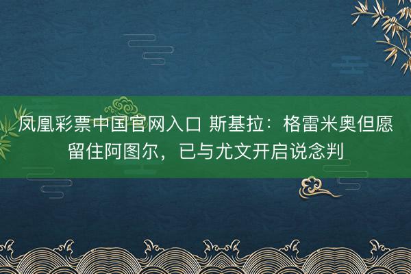 凤凰彩票中国官网入口 斯基拉：格雷米奥但愿留住阿图尔，已与尤文开启说念判