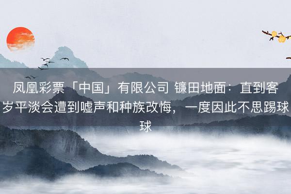 凤凰彩票「中国」有限公司 镰田地面：直到客岁平淡会遭到嘘声和种族改悔，一度因此不思踢球