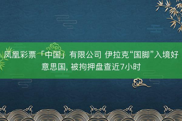凤凰彩票「中国」有限公司 伊拉克“国脚”入境好意思国， 被拘押盘查近7小时