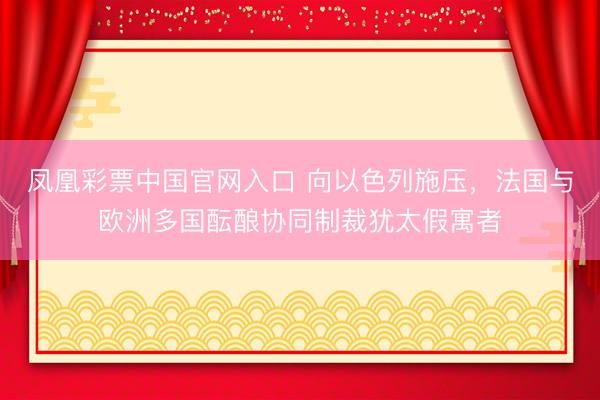凤凰彩票中国官网入口 向以色列施压，法国与欧洲多国酝酿协同制裁犹太假寓者