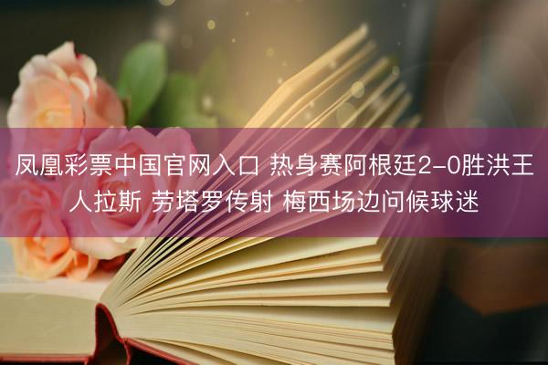凤凰彩票中国官网入口 热身赛阿根廷2-0胜洪王人拉斯 劳塔罗