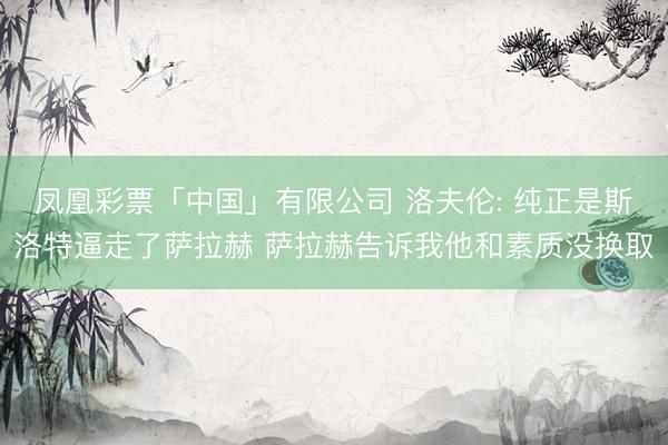 凤凰彩票「中国」有限公司 洛夫伦: 纯正是斯洛特逼走了萨拉赫 萨拉赫告诉我他和素质没换取