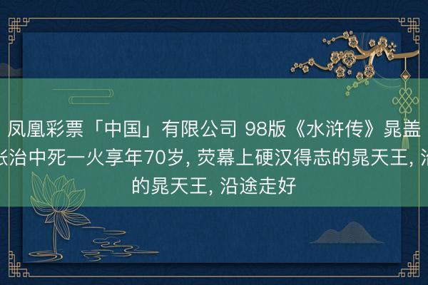 凤凰彩票「中国」有限公司 98版《水浒传》晁盖饰演者张治中死一火享年70岁， 荧幕上硬汉得志的晁天王， 沿途走好
