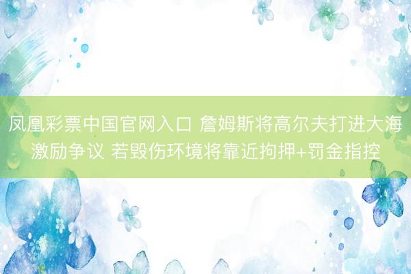 凤凰彩票中国官网入口 詹姆斯将高尔夫打进大海激励争议 若毁伤环境将靠近拘押+罚金指控