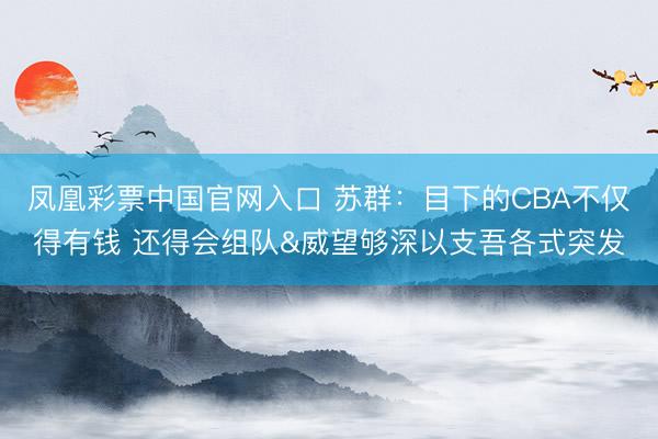 凤凰彩票中国官网入口 苏群：目下的CBA不仅得有钱 还得会组队&威望够深以支吾各式突发