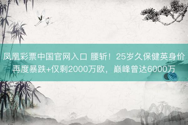 凤凰彩票中国官网入口 腰斩！25岁久保健英身价再度暴跌+仅剩2000万欧，巅峰曾达6000万