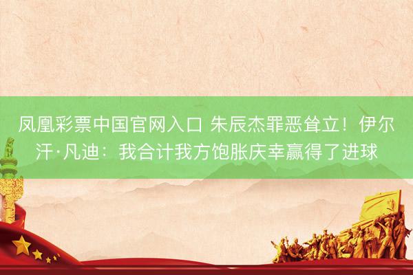 凤凰彩票中国官网入口 朱辰杰罪恶耸立！伊尔汗·凡迪：我合计我方饱胀庆幸赢得了进球