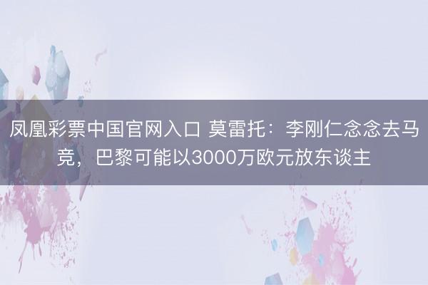 凤凰彩票中国官网入口 莫雷托：李刚仁念念去马竞，巴黎可能以3000万欧元放东谈主
