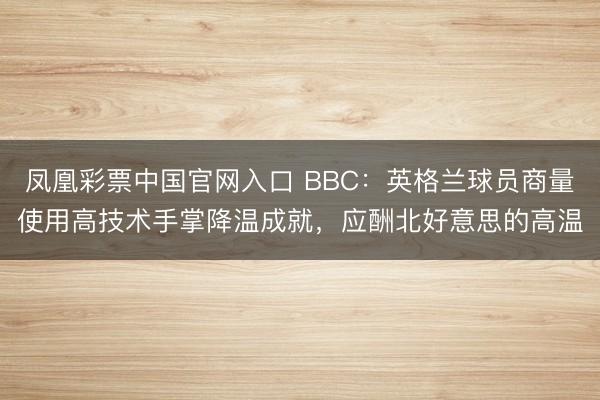 凤凰彩票中国官网入口 BBC：英格兰球员商量使用高技术手掌降温成就，应酬北好意思的高温