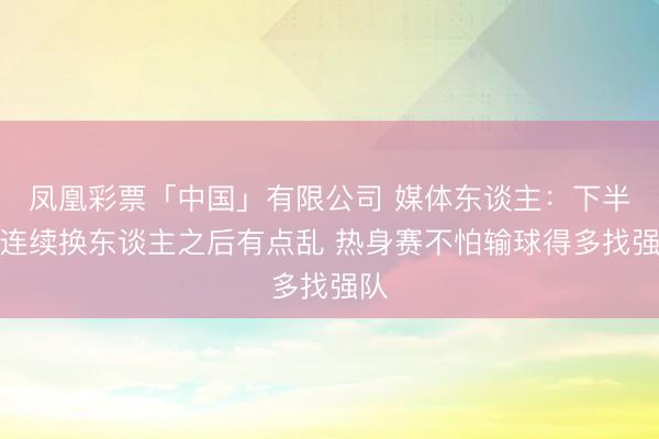 凤凰彩票「中国」有限公司 媒体东谈主：下半场连续换东谈主之后有点乱 热身赛不怕输球得多找强队