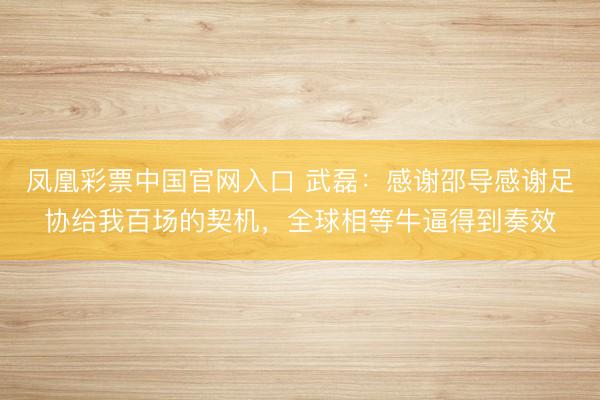 凤凰彩票中国官网入口 武磊：感谢邵导感谢足协给我百场的契机，全球相等牛逼得到奏效