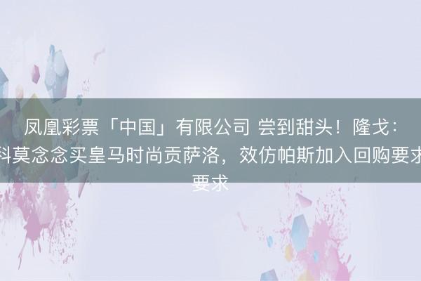 凤凰彩票「中国」有限公司 尝到甜头！隆戈：科莫念念买皇马时尚贡萨洛，效仿帕斯加入回购要求