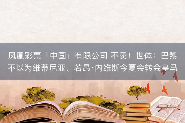 凤凰彩票「中国」有限公司 不卖！世体：巴黎不以为维蒂尼亚、若昂·内维斯今夏会转会皇马