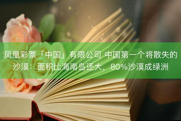 凤凰彩票「中国」有限公司 中国第一个将散失的沙漠：面积比海南岛还大，80%沙漠成绿洲