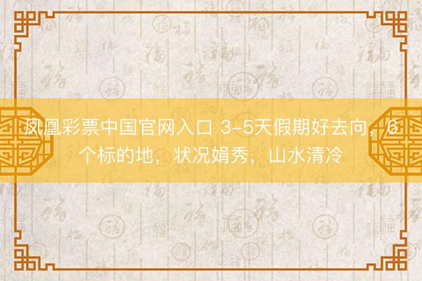 凤凰彩票中国官网入口 3-5天假期好去向，6个标的地，状况娟秀，山水清冷