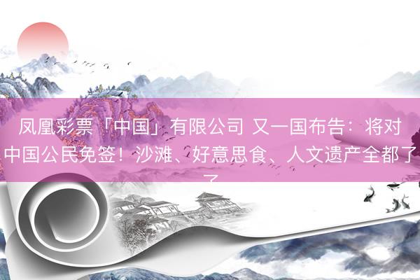 凤凰彩票「中国」有限公司 又一国布告：将对中国公民免签！沙滩、好意思食、人文遗产全都了