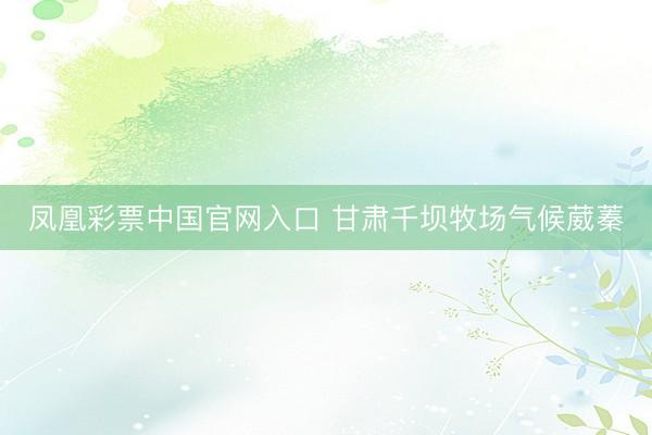 凤凰彩票中国官网入口 甘肃千坝牧场气候葳蓁