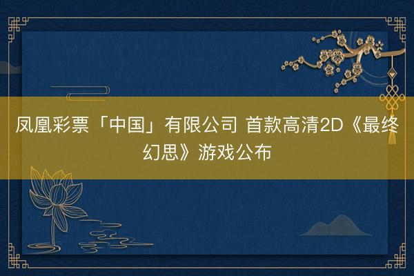 凤凰彩票「中国」有限公司 首款高清2D《最终幻思》游戏公布