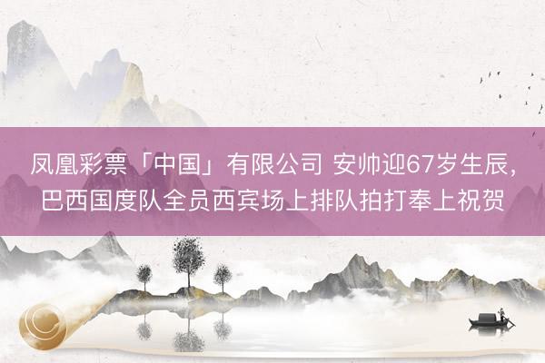 凤凰彩票「中国」有限公司 安帅迎67岁生辰，巴西国度队全员西宾场上排队拍打奉上祝贺