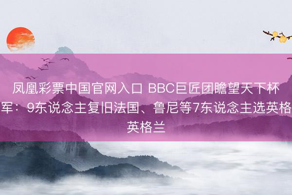 凤凰彩票中国官网入口 BBC巨匠团瞻望天下杯冠军：9东说念主复旧法国、鲁尼等7东说念主选英格兰