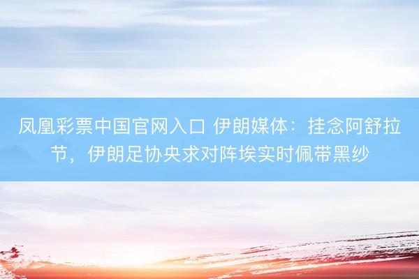 凤凰彩票中国官网入口 伊朗媒体：挂念阿舒拉节，伊朗足协央求对阵埃实时佩带黑纱
