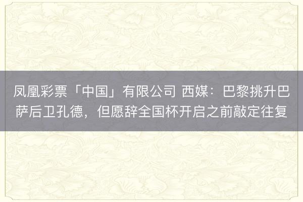 凤凰彩票「中国」有限公司 西媒：巴黎挑升巴萨后卫孔德，但愿辞全国杯开启之前敲定往复