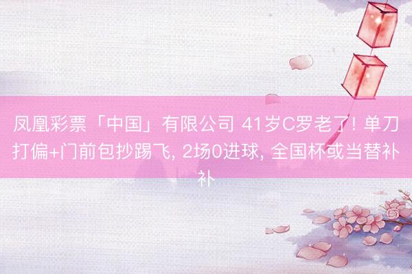 凤凰彩票「中国」有限公司 41岁C罗老了! 单刀打偏+门前包抄踢飞， 2场0进球， 全国杯或当替补