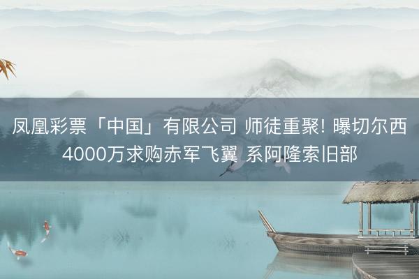 凤凰彩票「中国」有限公司 师徒重聚! 曝切尔西4000万求购赤军飞翼 系阿隆索旧部