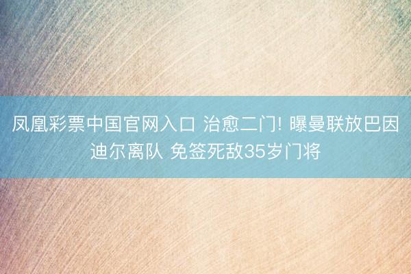 凤凰彩票中国官网入口 治愈二门! 曝曼联放巴因迪尔离队 免签死敌35岁门将