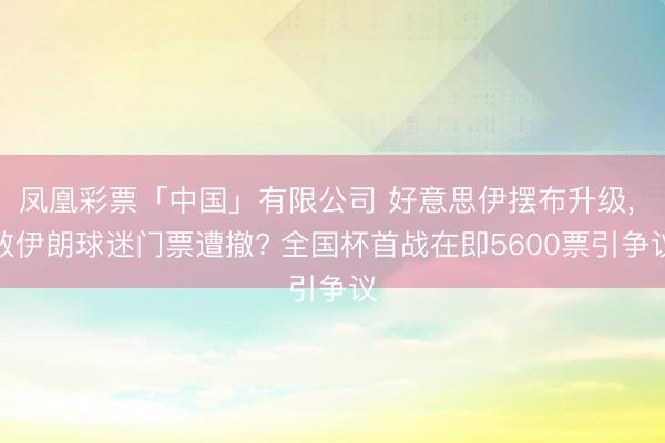 凤凰彩票「中国」有限公司 好意思伊摆布升级， 致伊朗球迷门票遭撤? 全国杯首战在即5600票引争议