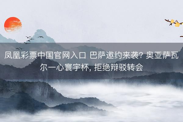 凤凰彩票中国官网入口 巴萨邀约来袭? 奥亚萨瓦尔一心寰宇杯， 拒绝辩驳转会