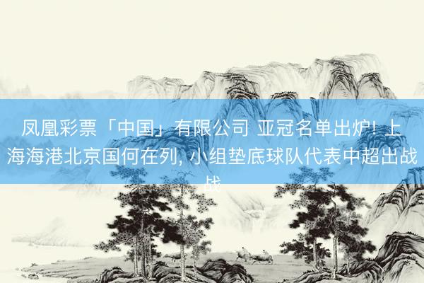 凤凰彩票「中国」有限公司 亚冠名单出炉! 上海海港北京国何在列， 小组垫底球队代表中超出战