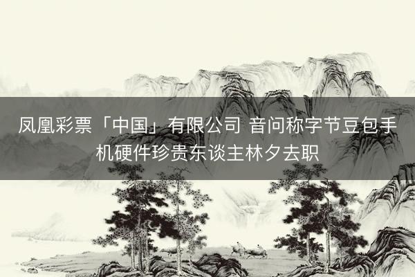 凤凰彩票「中国」有限公司 音问称字节豆包手机硬件珍贵东谈主林夕去职